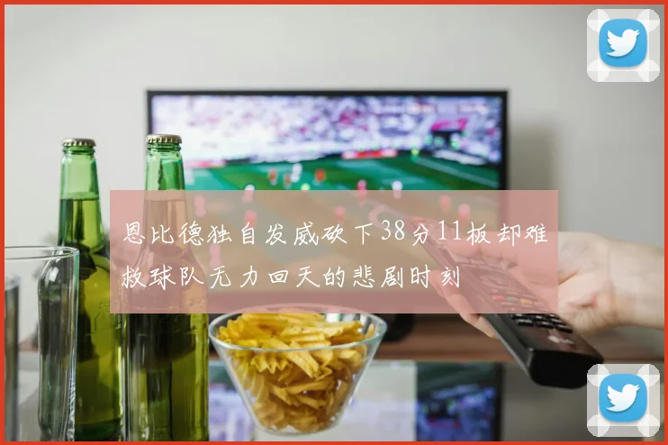 恩比德独自发威砍下38分11板却难救球队无力回天的悲剧时刻