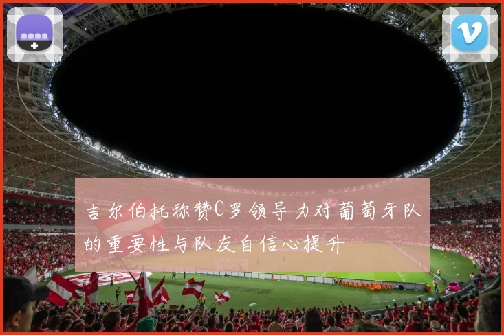 吉尔伯托称赞C罗领导力对葡萄牙队的重要性与队友自信心提升