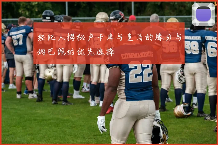 经纪人揭秘卢卡库与皇马的缘分与姆巴佩的优先选择