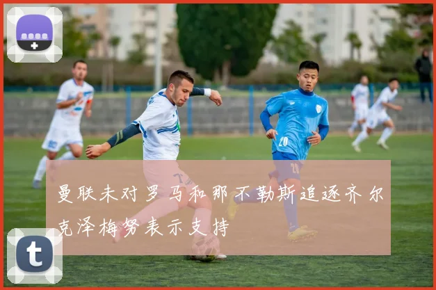 曼联未对罗马和那不勒斯追逐齐尔克泽梅努表示支持