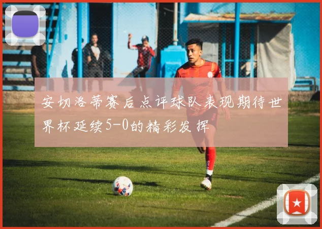 安切洛蒂赛后点评球队表现期待世界杯延续5-0的精彩发挥