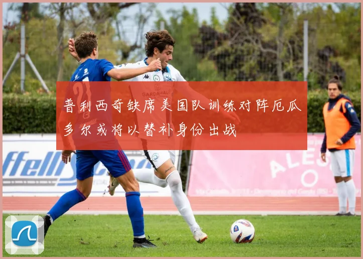 普利西奇缺席美国队训练对阵厄瓜多尔或将以替补身份出战