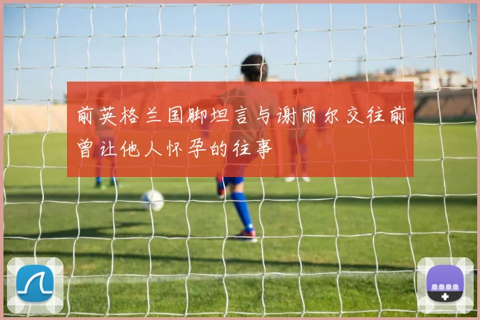 前英格兰国脚坦言与谢丽尔交往前曾让他人怀孕的往事