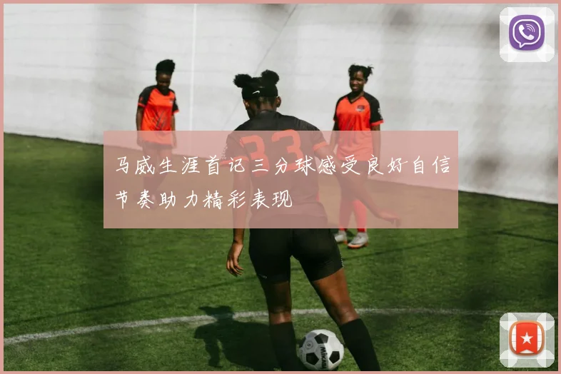 马威生涯首记三分球感受良好自信节奏助力精彩表现