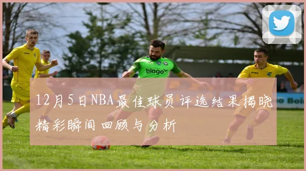 12月5日NBA最佳球员评选结果揭晓精彩瞬间回顾与分析