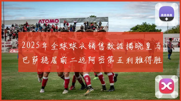 2025年全球球衣销售数据揭晓皇马巴萨稳居前二迈阿密第五利雅得胜利第十