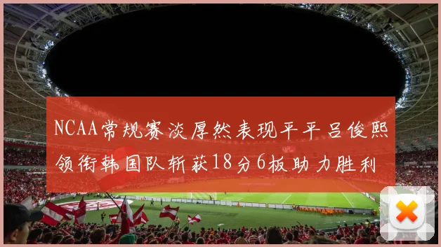 NCAA常规赛淡厚然表现平平吕俊熙领衔韩国队斩获18分6板助力胜利