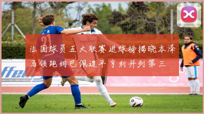 法国球员五大联赛进球榜揭晓本泽马领跑姆巴佩追平亨利并列第三