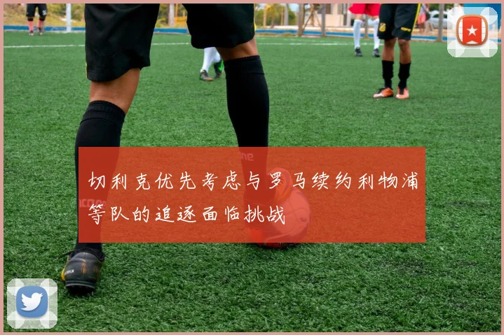 切利克优先考虑与罗马续约利物浦等队的追逐面临挑战