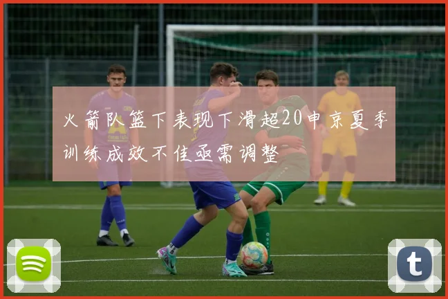 火箭队篮下表现下滑超20申京夏季训练成效不佳亟需调整